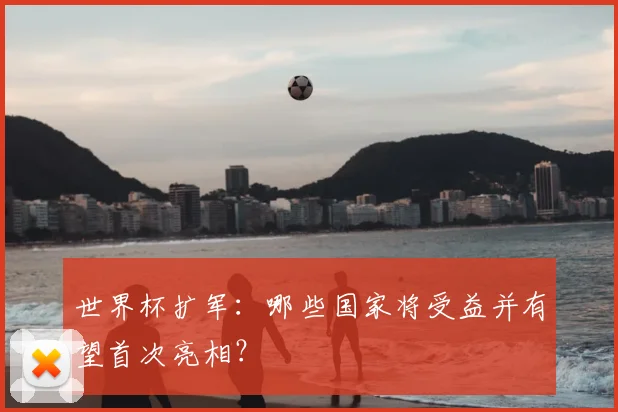 世界杯扩军：哪些国家将受益并有望首次亮相？