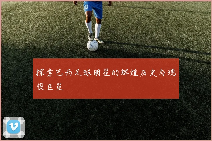 探索巴西足球明星的辉煌历史与现役巨星