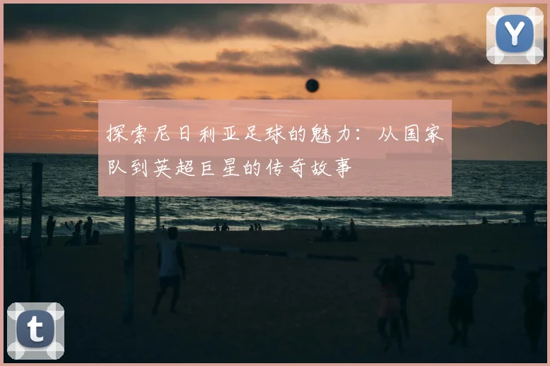 探索尼日利亚足球的魅力：从国家队到英超巨星的传奇故事