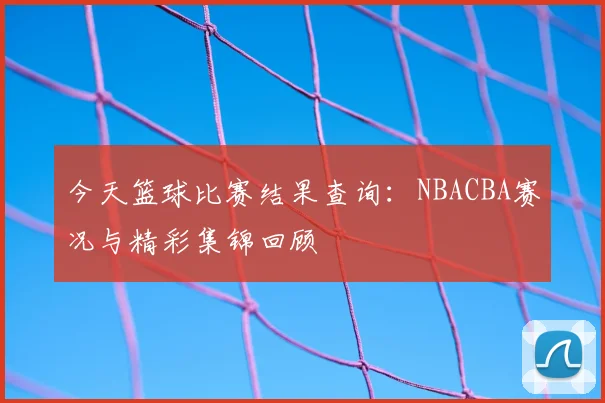 今天篮球比赛结果查询:NBACBA赛况与精彩集锦回顾