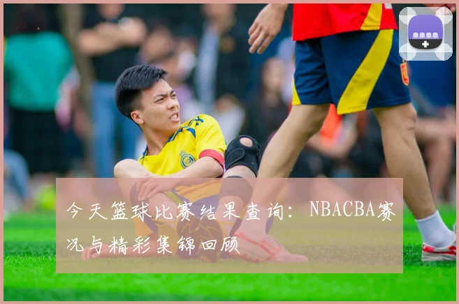 今天篮球比赛结果查询:NBACBA赛况与精彩集锦回顾